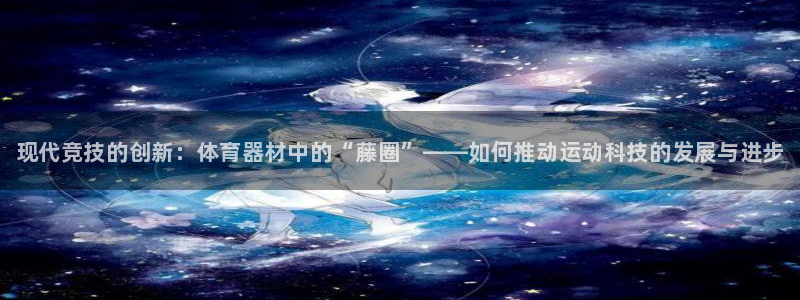 江苏星奥娱乐招艺人：现代竞技的创新：体育器材中的“藤圈”——